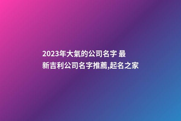 2023年大氣的公司名字 最新吉利公司名字推薦,起名之家-第1張-公司起名-玄機派